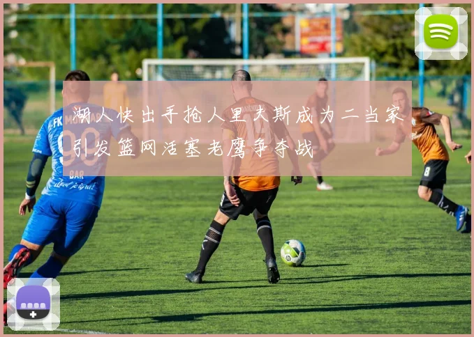 湖人快出手抢人里夫斯成为二当家引发篮网活塞老鹰争夺战