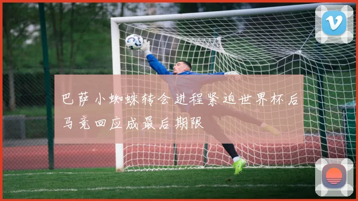 巴萨小蜘蛛转会进程紧迫世界杯后马竞回应成最后期限