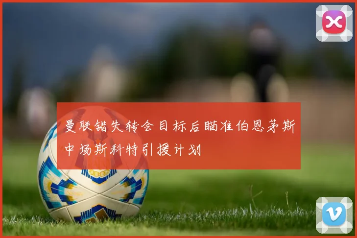 曼联错失转会目标后瞄准伯恩茅斯中场斯科特引援计划