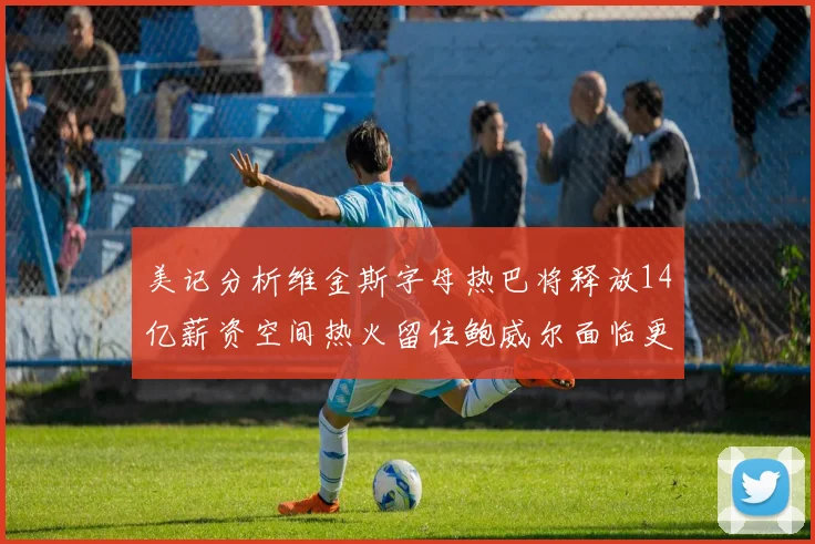 美记分析维金斯字母热巴将释放14亿薪资空间热火留住鲍威尔面临更大挑战