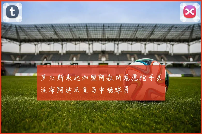 罗杰斯表达加盟阿森纳意愿枪手关注布阿迪及皇马中场球员