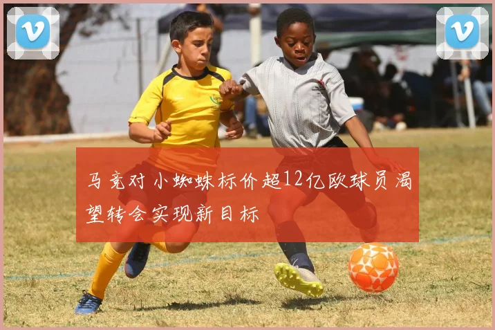 马竞对小蜘蛛标价超12亿欧球员渴望转会实现新目标