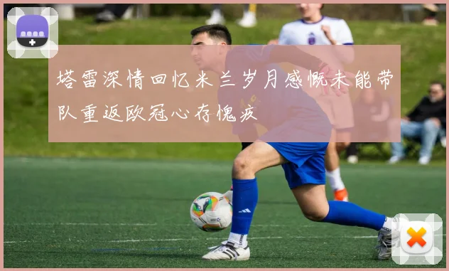 塔雷深情回忆米兰岁月感慨未能带队重返欧冠心存愧疚