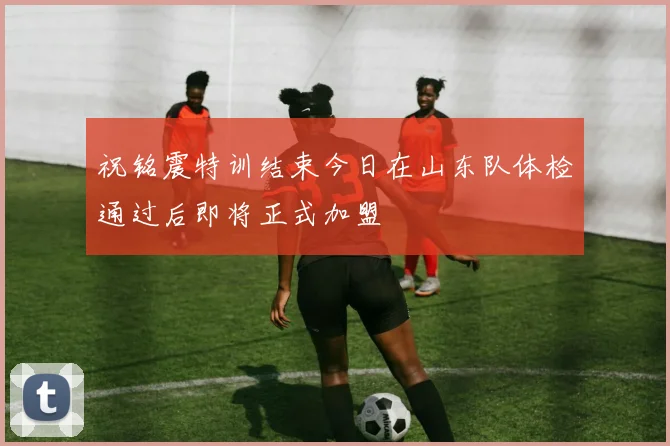祝铭震特训结束今日在山东队体检通过后即将正式加盟
