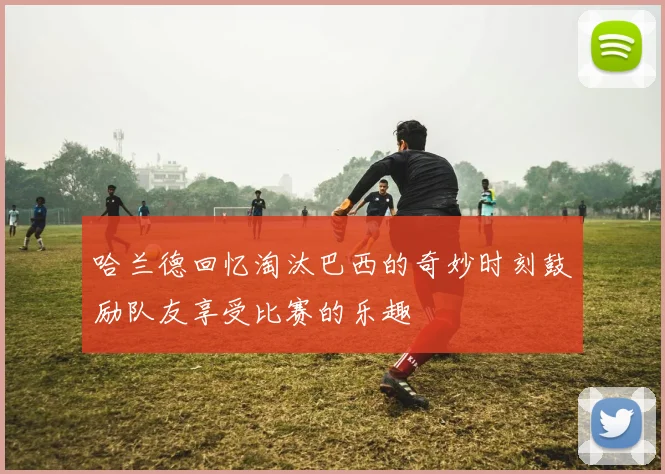 哈兰德回忆淘汰巴西的奇妙时刻鼓励队友享受比赛的乐趣