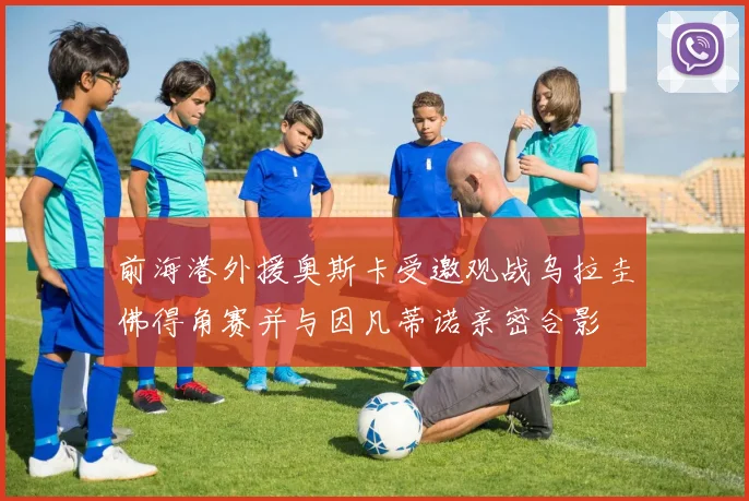 前海港外援奥斯卡受邀观战乌拉圭佛得角赛并与因凡蒂诺亲密合影