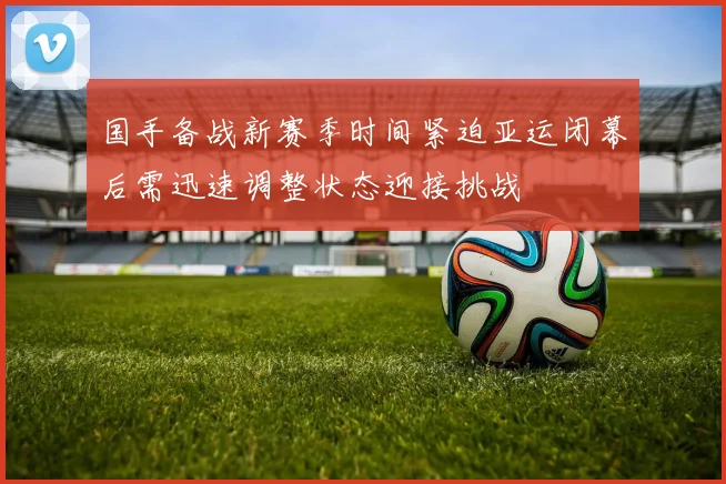国手备战新赛季时间紧迫亚运闭幕后需迅速调整状态迎接挑战
