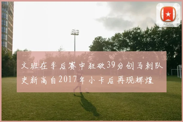 文班在季后赛中狂砍39分创马刺队史新高自2017年小卡后再现辉煌