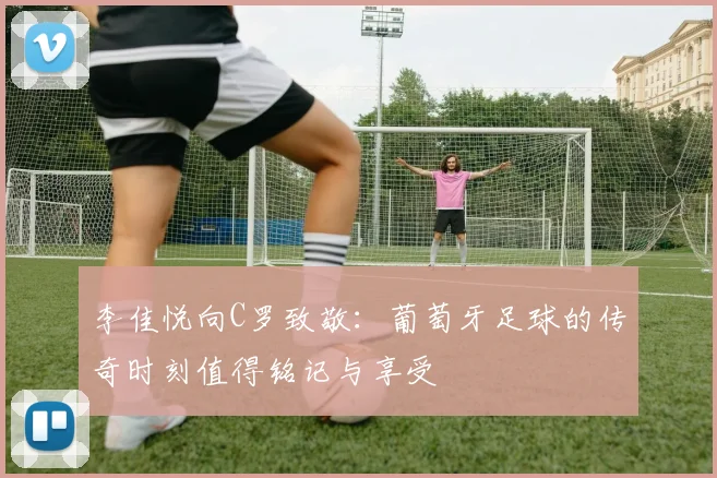 李佳悦向C罗致敬：葡萄牙足球的传奇时刻值得铭记与享受