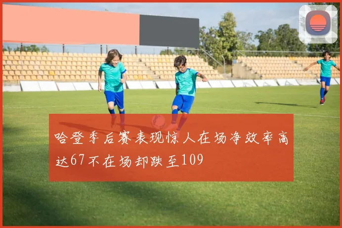 哈登季后赛表现惊人在场净效率高达67不在场却跌至109