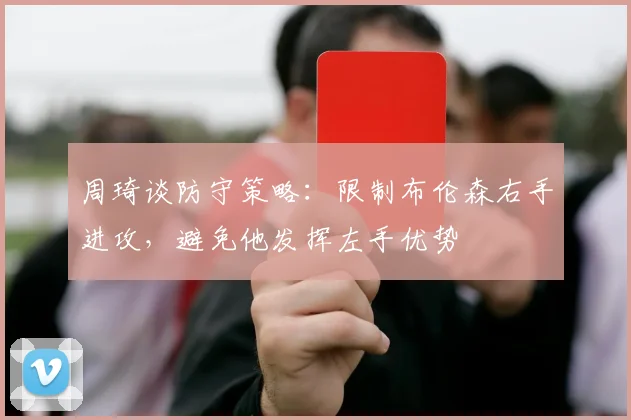 周琦谈防守策略：限制布伦森右手进攻，避免他发挥左手优势