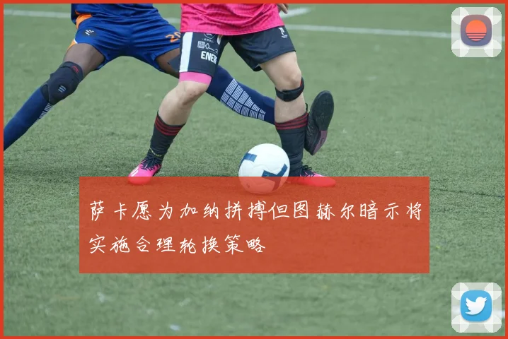 萨卡愿为加纳拼搏但图赫尔暗示将实施合理轮换策略