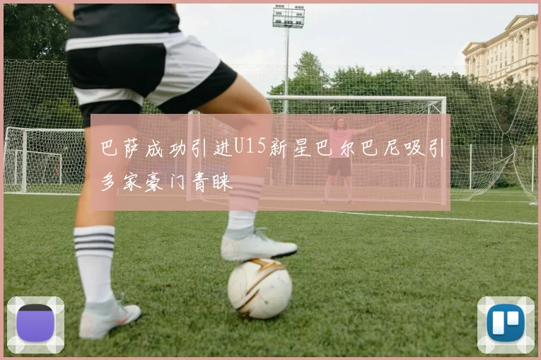 巴萨成功引进U15新星巴尔巴尼吸引多家豪门青睐