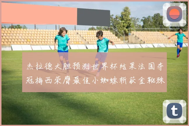 杰拉德大胆预测世界杯结果法国夺冠梅西荣膺最佳小蜘蛛斩获金靴殊荣