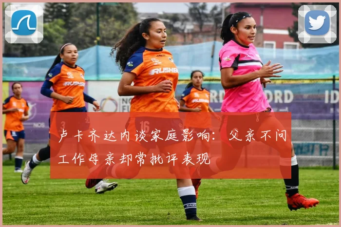 卢卡齐达内谈家庭影响：父亲不问工作母亲却常批评表现