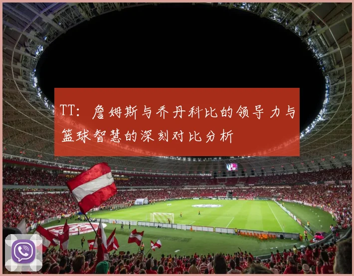 TT：詹姆斯与乔丹科比的领导力与篮球智慧的深刻对比分析