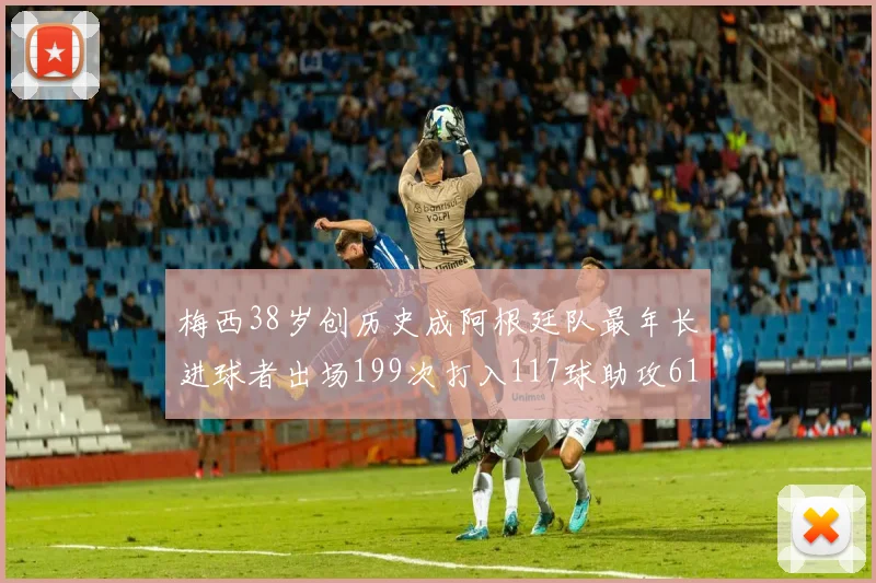 梅西38岁创历史成阿根廷队最年长进球者出场199次打入117球助攻61次