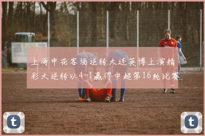 上海申花客场逆转大连英博上演精彩大逆转以4-1赢得中超第16轮比赛