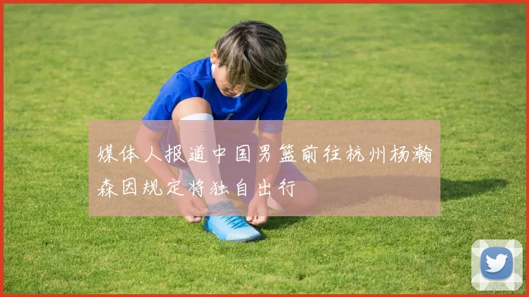 媒体人报道中国男篮前往杭州杨瀚森因规定将独自出行